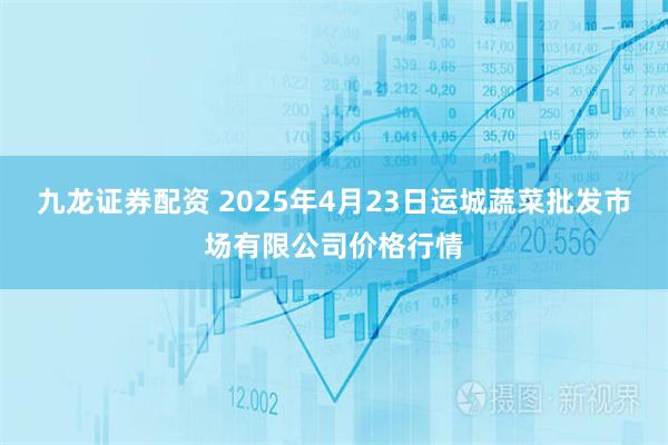 九龙证券配资 2025年4月23日运城蔬菜批发市场有限公司价格行情
