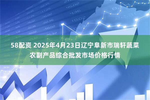 58配资 2025年4月23日辽宁阜新市瑞轩蔬菜农副产品综合批发市场价格行情