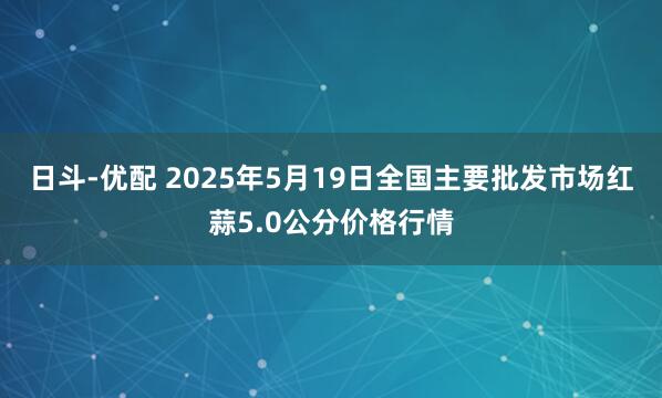 日斗-优配 2025年5月19日全国主要批发市场红蒜5.0公分价格行情