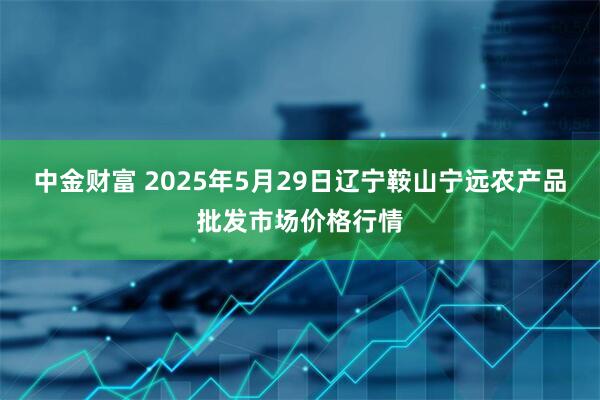 中金财富 2025年5月29日辽宁鞍山宁远农产品批发市场价格行情