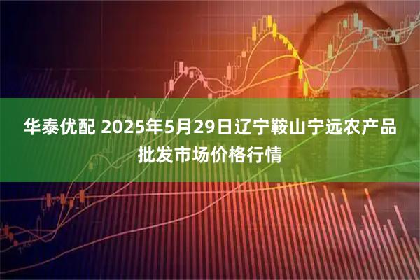 华泰优配 2025年5月29日辽宁鞍山宁远农产品批发市场价格行情