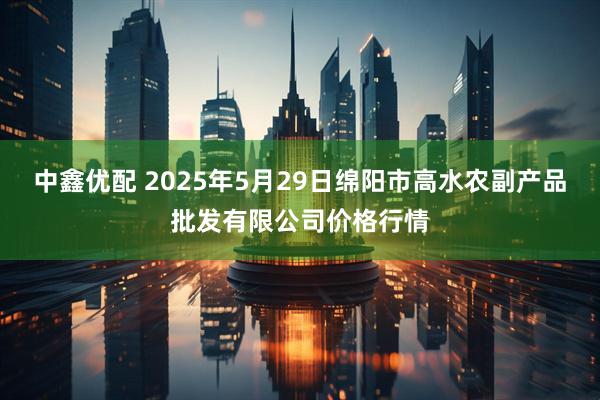 中鑫优配 2025年5月29日绵阳市高水农副产品批发有限公司价格行情