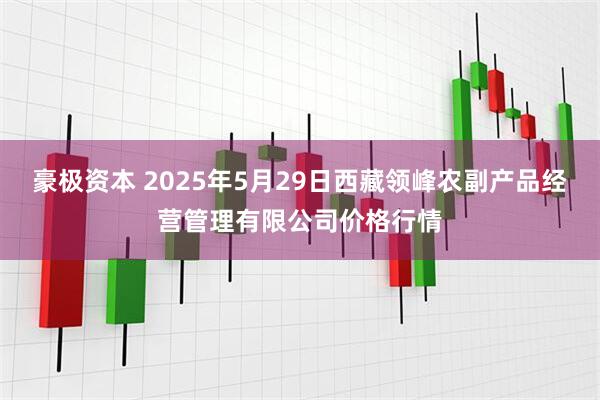 豪极资本 2025年5月29日西藏领峰农副产品经营管理有限公司价格行情