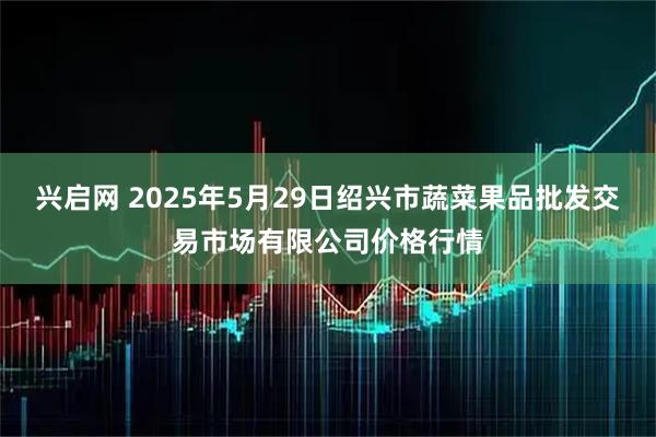 兴启网 2025年5月29日绍兴市蔬菜果品批发交易市场有限公司价格行情