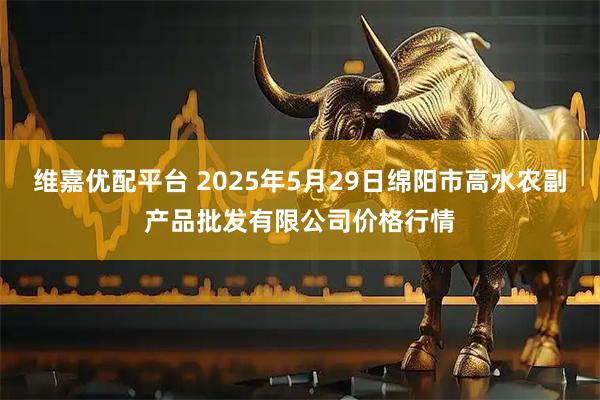 维嘉优配平台 2025年5月29日绵阳市高水农副产品批发有限公司价格行情