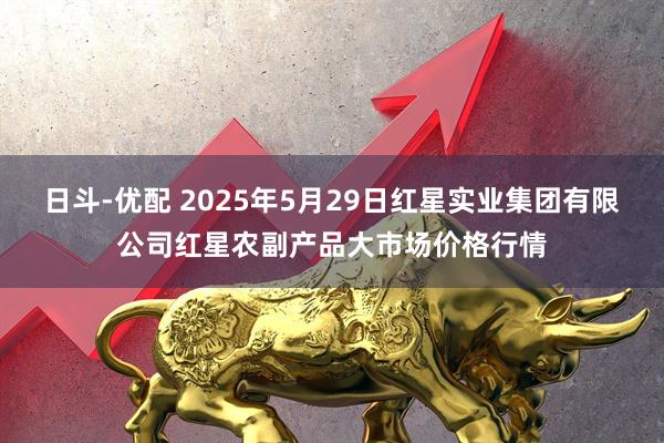 日斗-优配 2025年5月29日红星实业集团有限公司红星农副产品大市场价格行情