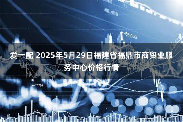 爱一配 2025年5月29日福建省福鼎市商贸业服务中心价格行情