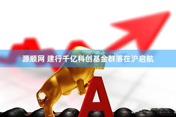 源顺网 建行千亿科创基金群落在沪启航