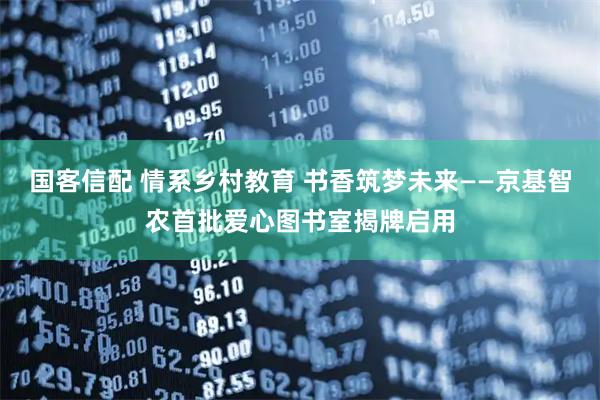 国客信配 情系乡村教育 书香筑梦未来——京基智农首批爱心图书室揭牌启用