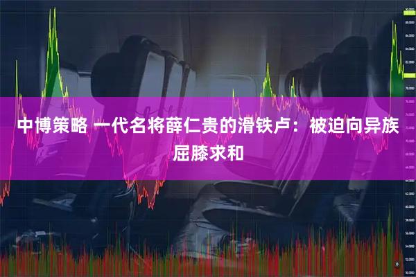 中博策略 一代名将薛仁贵的滑铁卢：被迫向异族屈膝求和