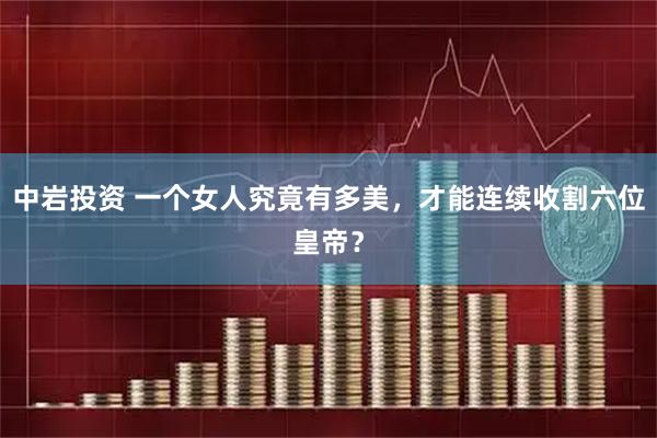 中岩投资 一个女人究竟有多美，才能连续收割六位皇帝？