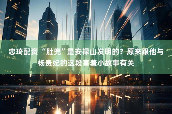 忠琦配资 “肚兜”是安禄山发明的？原来跟他与杨贵妃的这段害羞小故事有关