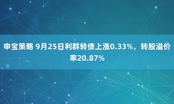 申宝策略 9月25日利群转债上涨0.33%，转股溢价率20.87%