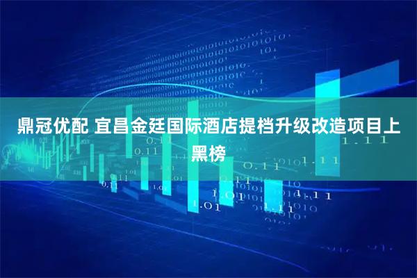 鼎冠优配 宜昌金廷国际酒店提档升级改造项目上黑榜
