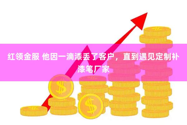 红领金服 他因一滴漆丢了客户，直到遇见定制补漆笔厂家