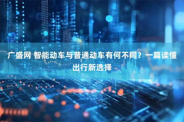 广盛网 智能动车与普通动车有何不同？一篇读懂出行新选择