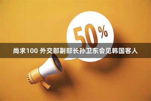 尚求100 外交部副部长孙卫东会见韩国客人