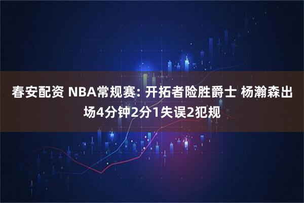 春安配资 NBA常规赛: 开拓者险胜爵士 杨瀚森出场4分钟2分1失误2犯规
