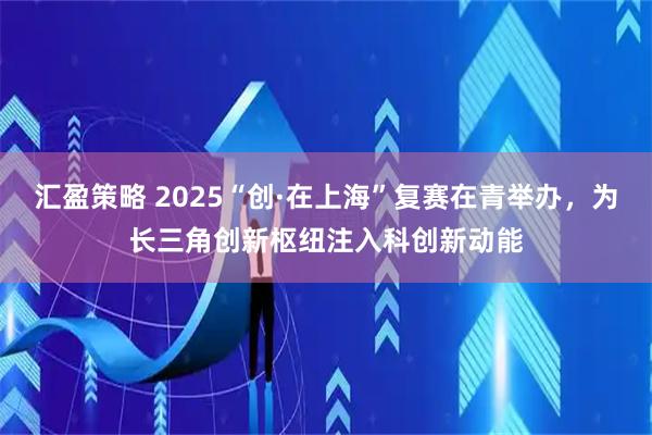 汇盈策略 2025“创·在上海”复赛在青举办,为长三角创新枢纽注入科创新动能