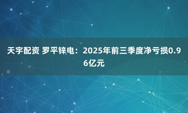 天宇配资 罗平锌电：2025年前三季度净亏损0.96亿元
