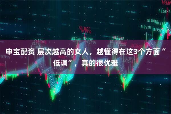 申宝配资 层次越高的女人，越懂得在这3个方面“低调”，真的很优雅