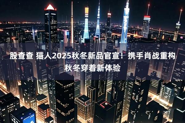 股查查 猫人2025秋冬新品官宣！携手肖战重构秋冬穿着新体验