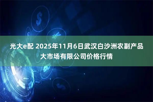 光大e配 2025年11月6日武汉白沙洲农副产品大市场有限公司价格行情