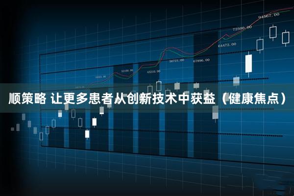顺策略 让更多患者从创新技术中获益（健康焦点）