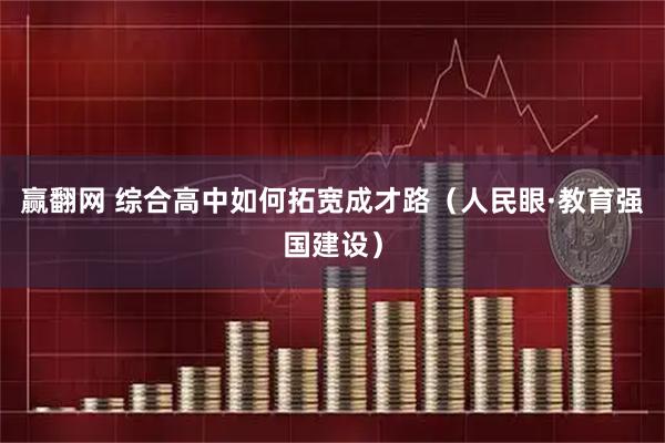 赢翻网 综合高中如何拓宽成才路（人民眼·教育强国建设）