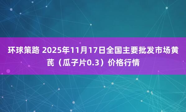 环球策路 2025年11月17日全国主要批发市场黄芪（瓜子片0.3）价格行情