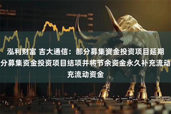 泓利财富 吉大通信：部分募集资金投资项目延期及部分募集资金投资项目结项并将节余资金永久补充流动资金