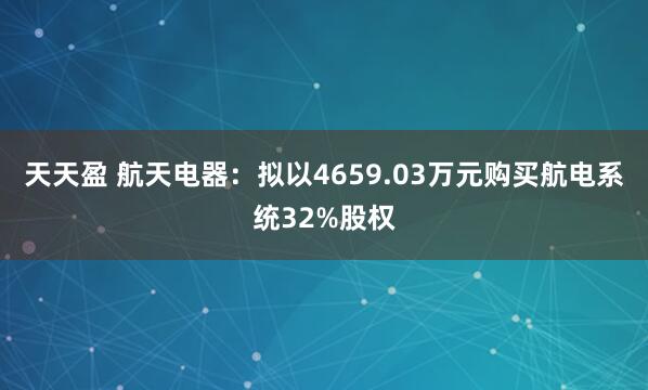 天天盈 航天电器：拟以4659.03万元购买航电系统32%股权