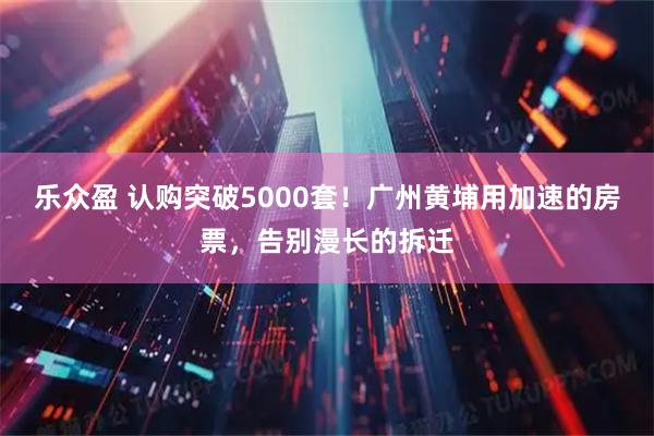 乐众盈 认购突破5000套！广州黄埔用加速的房票，告别漫长的拆迁