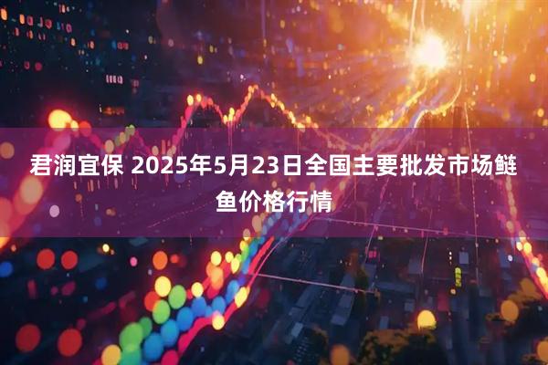 君润宜保 2025年5月23日全国主要批发市场鲢鱼价格行情