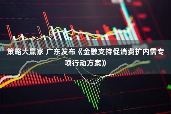 策略大赢家 广东发布《金融支持促消费扩内需专项行动方案》