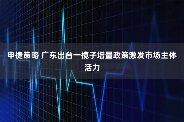 申捷策略 广东出台一揽子增量政策激发市场主体活力