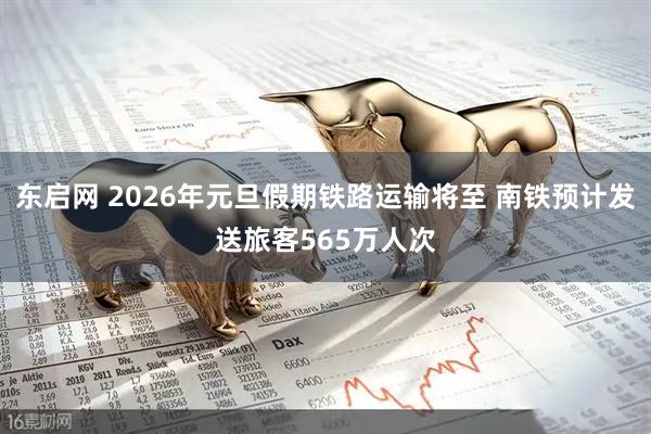 东启网 2026年元旦假期铁路运输将至 南铁预计发送旅客565万人次