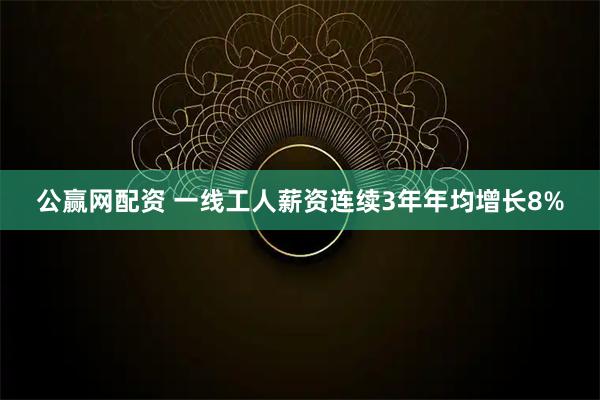 公赢网配资 一线工人薪资连续3年年均增长8%
