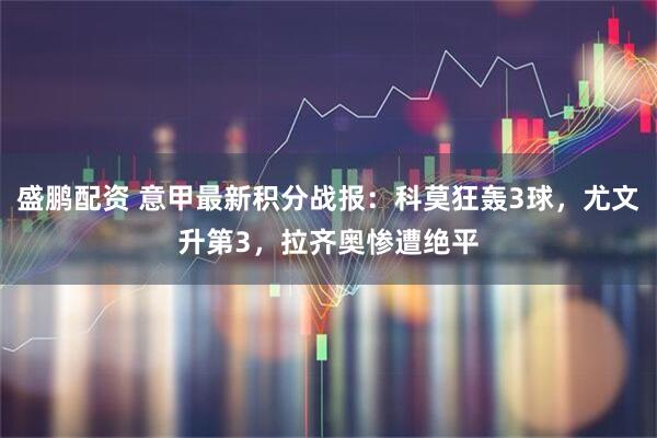 盛鹏配资 意甲最新积分战报：科莫狂轰3球，尤文升第3，拉齐奥惨遭绝平