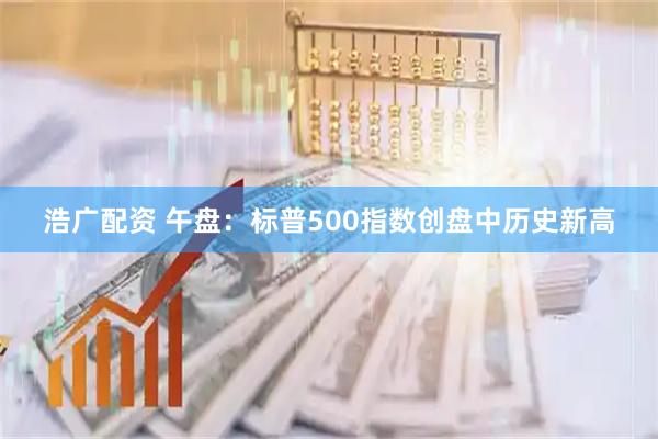 浩广配资 午盘：标普500指数创盘中历史新高