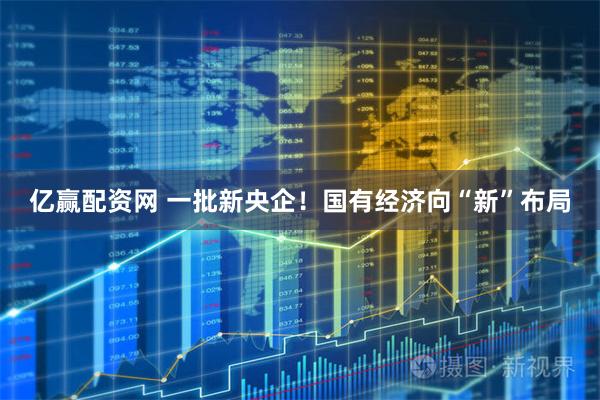 亿赢配资网 一批新央企！国有经济向“新”布局
