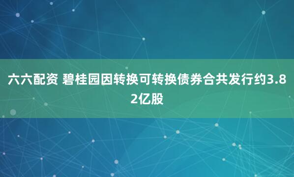 六六配资 碧桂园因转换可转换债券合共发行约3.82亿股
