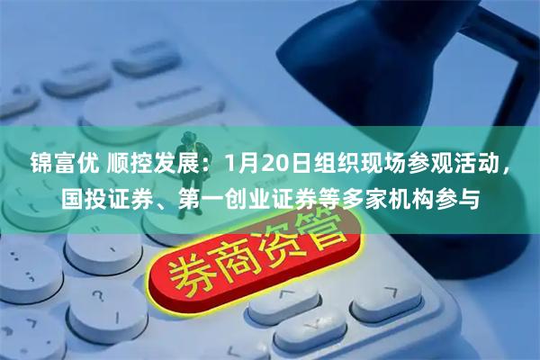 锦富优 顺控发展：1月20日组织现场参观活动，国投证券、第一创业证券等多家机构参与