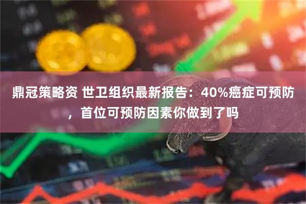 鼎冠策略资 世卫组织最新报告：40%癌症可预防，首位可预防因素你做到了吗