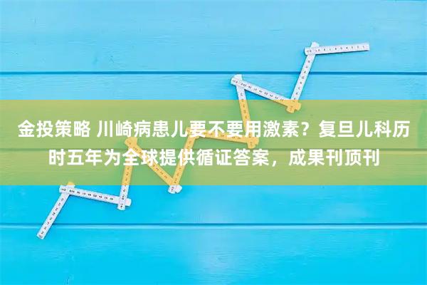 金投策略 川崎病患儿要不要用激素？复旦儿科历时五年为全球提供循证答案，成果刊顶刊