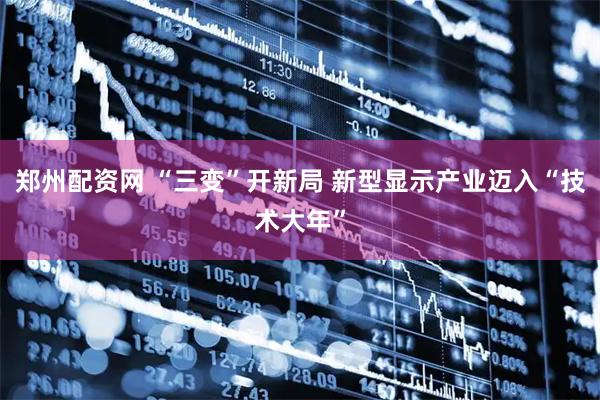 郑州配资网 “三变”开新局 新型显示产业迈入“技术大年”
