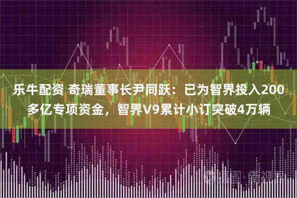 乐牛配资 奇瑞董事长尹同跃:已为智界投入200多亿专项资金,智界V9累计小订突破4万辆