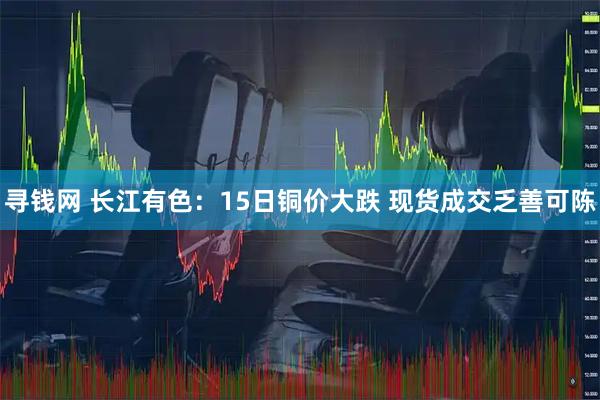 寻钱网 长江有色:15日铜价大跌 现货成交乏善可陈
