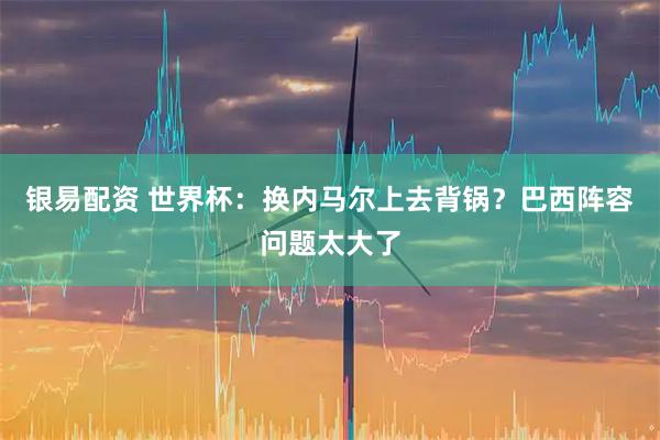 银易配资 世界杯：换内马尔上去背锅？巴西阵容问题太大了