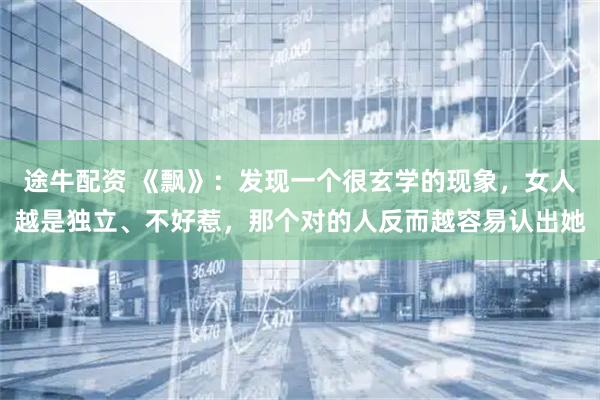 途牛配资 《飘》：发现一个很玄学的现象，女人越是独立、不好惹，那个对的人反而越容易认出她